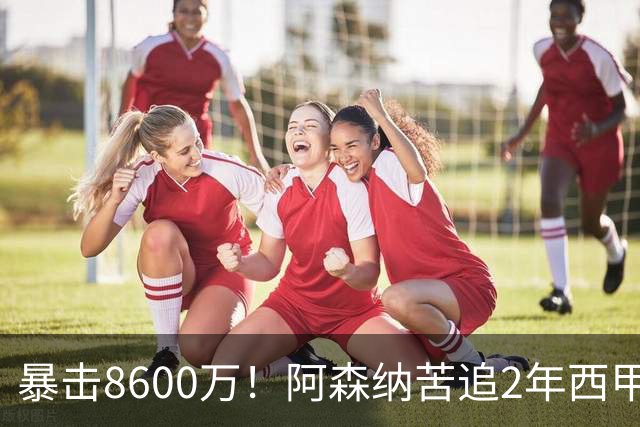 暴击8600万！阿森纳苦追2年西甲飞翼松口，英超三强疯抢悬念拉满